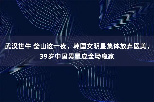 武汉世牛 釜山这一夜，韩国女明星集体放弃医美，39岁中国男星成全场赢家
