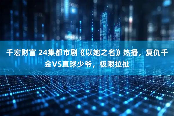 千宏财富 24集都市剧《以她之名》热播，复仇千金VS直球少爷，极限拉扯