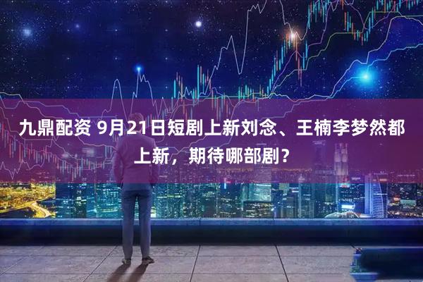 九鼎配资 9月21日短剧上新刘念、王楠李梦然都上新，期待哪部剧？