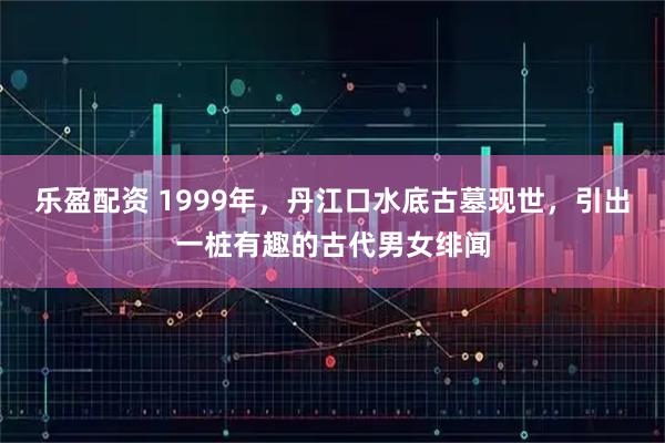 乐盈配资 1999年，丹江口水底古墓现世，引出一桩有趣的古代男女绯闻