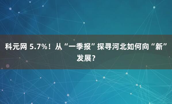 科元网 5.7%！从“一季报”探寻河北如何向“新”发展？