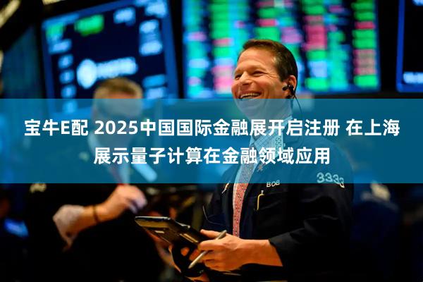 宝牛E配 2025中国国际金融展开启注册 在上海展示量子计算在金融领域应用