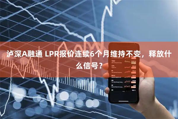 泸深A融通 LPR报价连续6个月维持不变，释放什么信号？