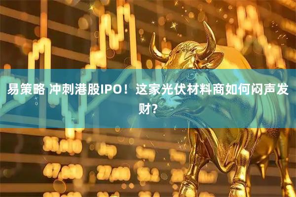 易策略 冲刺港股IPO！这家光伏材料商如何闷声发财？
