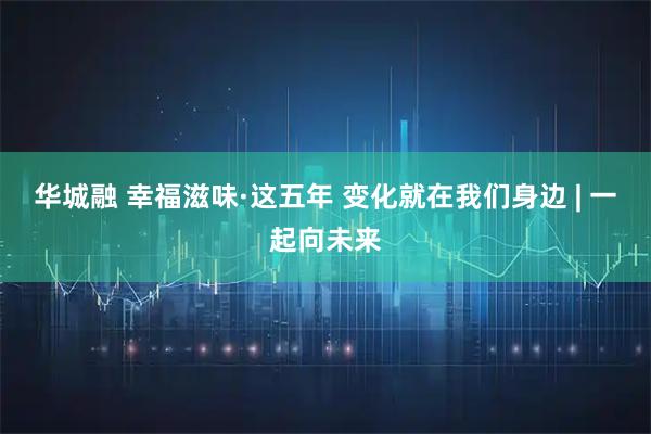 华城融 幸福滋味·这五年 变化就在我们身边 | 一起向未来