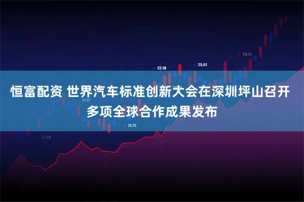 恒富配资 世界汽车标准创新大会在深圳坪山召开 多项全球合作成果发布