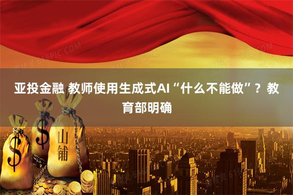 亚投金融 教师使用生成式AI“什么不能做”？教育部明确