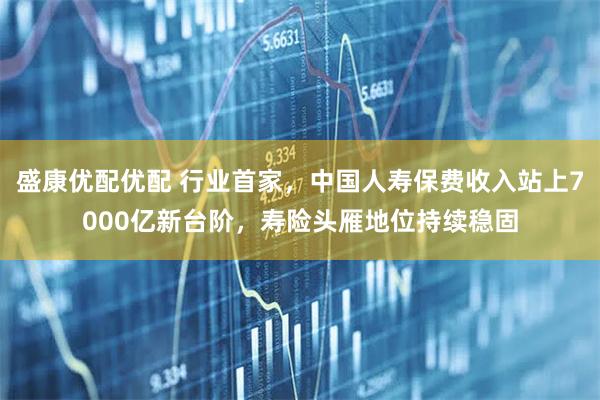 盛康优配优配 行业首家，中国人寿保费收入站上7000亿新台阶，寿险头雁地位持续稳固