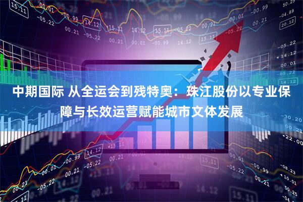 中期国际 从全运会到残特奥：珠江股份以专业保障与长效运营赋能城市文体发展