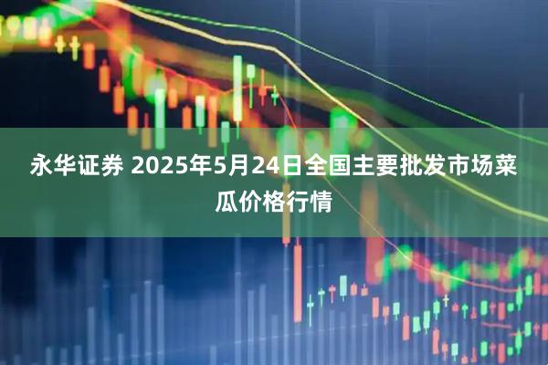 永华证券 2025年5月24日全国主要批发市场菜瓜价格行情