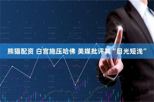 熊猫配资 白宫施压哈佛 美媒批评其“目光短浅”