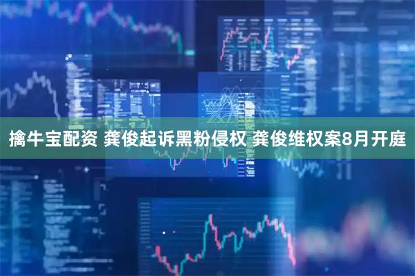 擒牛宝配资 龚俊起诉黑粉侵权 龚俊维权案8月开庭