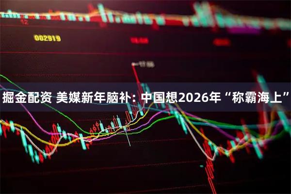掘金配资 美媒新年脑补: 中国想2026年“称霸海上”