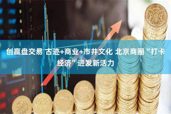 创赢盘交易 古迹+商业+市井文化 北京商圈“打卡经济”迸发新活力