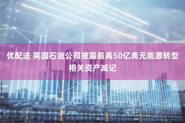优配送 英国石油公司披露最高50亿美元能源转型相关资产减记