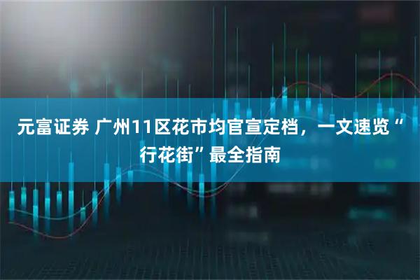 元富证券 广州11区花市均官宣定档，一文速览“行花街”最全指南