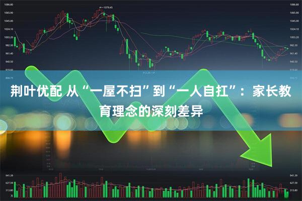 荆叶优配 从“一屋不扫”到“一人自扛”：家长教育理念的深刻差异