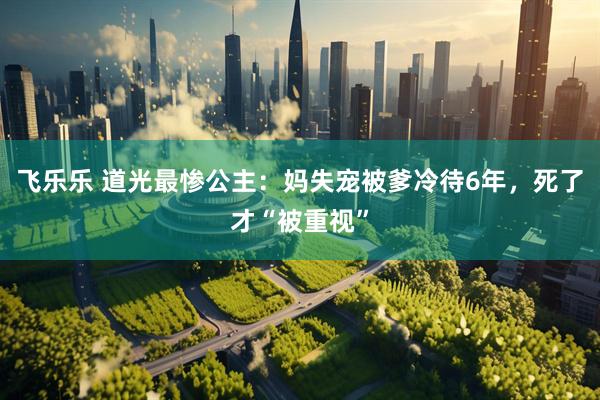 飞乐乐 道光最惨公主：妈失宠被爹冷待6年，死了才“被重视”