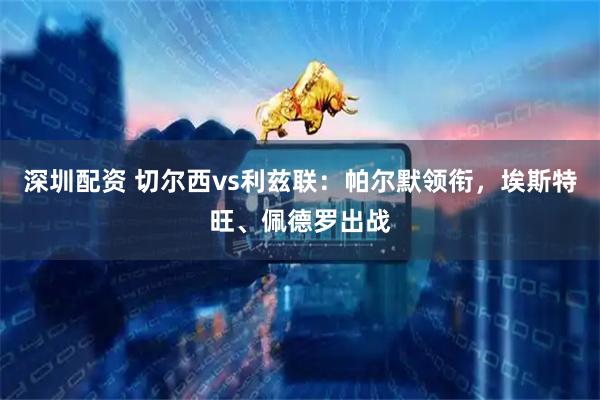 深圳配资 切尔西vs利兹联：帕尔默领衔，埃斯特旺、佩德罗出战