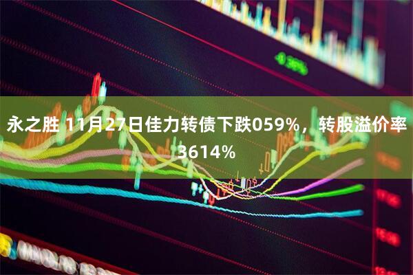 永之胜 11月27日佳力转债下跌059%，转股溢价率3614%