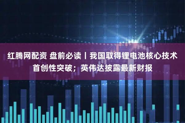 红腾网配资 盘前必读丨我国取得锂电池核心技术首创性突破；英伟达披露最新财报