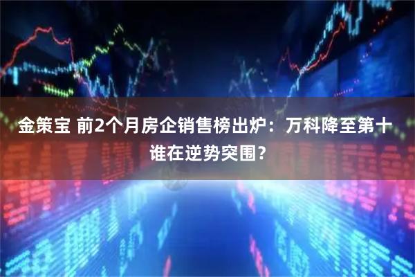 金策宝 前2个月房企销售榜出炉：万科降至第十 谁在逆势突围？