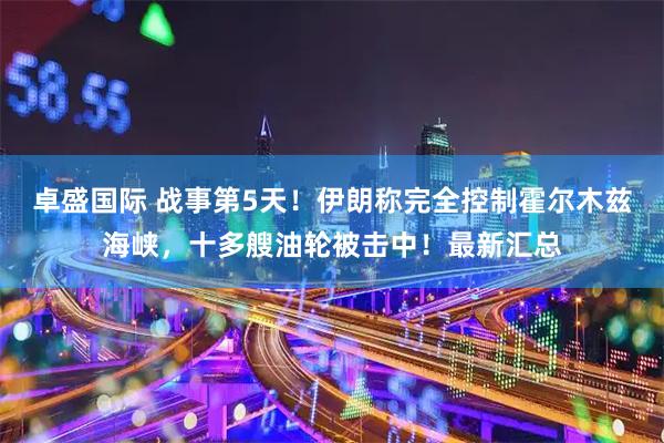 卓盛国际 战事第5天！伊朗称完全控制霍尔木兹海峡，十多艘油轮被击中！最新汇总