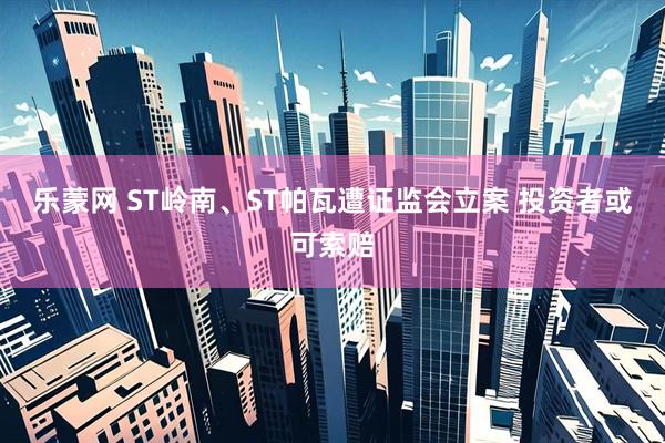 乐蒙网 ST岭南、ST帕瓦遭证监会立案 投资者或可索赔